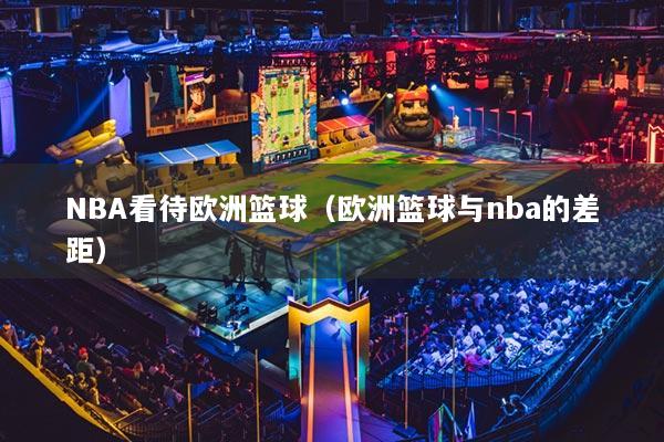 NBA看待欧洲篮球（欧洲篮球与nba的差距）