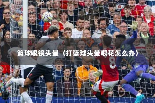 篮球眼镜头晕（打篮球头晕眼花怎么办）