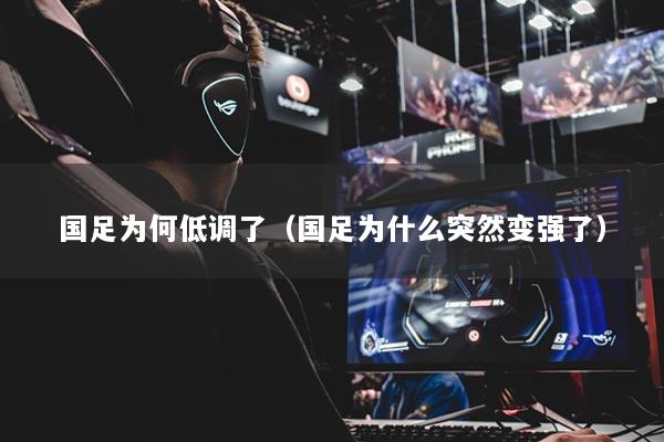 国足为何低调了（国足为什么突然变强了）