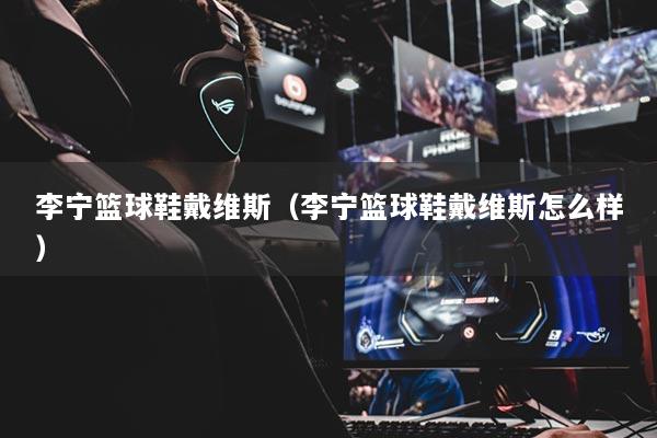 李宁篮球鞋戴维斯（李宁篮球鞋戴维斯怎么样）