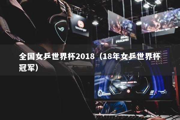 全国女乒世界杯2018（18年女乒世界杯冠军）